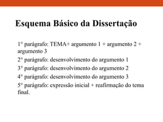 Esquema Básico da Dissertação
1° parágrafo: TEMA+ argumento 1 + argumento 2 +
argumento 3
2° parágrafo: desenvolvimento do argumento 1
3° parágrafo: desenvolvimento do argumento 2
4° parágrafo: desenvolvimento do argumento 3
5° parágrafo: expressão inicial + reafirmação do tema
final.
 