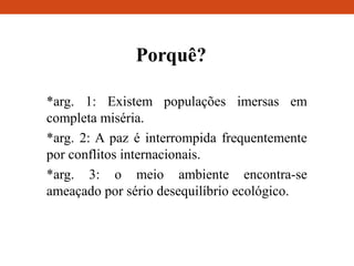 Porquê?
*arg. 1: Existem populações imersas em
completa miséria.
*arg. 2: A paz é interrompida frequentemente
por conflitos internacionais.
*arg. 3: o meio ambiente encontra-se
ameaçado por sério desequilíbrio ecológico.
 