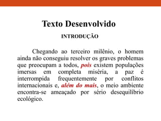 Texto Desenvolvido
INTRODUÇÃO
Chegando ao terceiro milênio, o homem
ainda não conseguiu resolver os graves problemas
que preocupam a todos, pois existem populações
imersas em completa miséria, a paz é
interrompida frequentemente por conflitos
internacionais e, além do mais, o meio ambiente
encontra-se ameaçado por sério desequilíbrio
ecológico.
 
