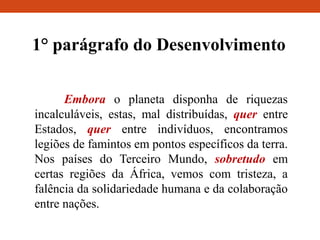 1° parágrafo do Desenvolvimento
Embora o planeta disponha de riquezas
incalculáveis, estas, mal distribuídas, quer entre
Estados, quer entre indivíduos, encontramos
legiões de famintos em pontos específicos da terra.
Nos países do Terceiro Mundo, sobretudo em
certas regiões da África, vemos com tristeza, a
falência da solidariedade humana e da colaboração
entre nações.
 