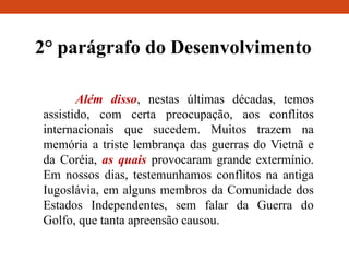 2° parágrafo do Desenvolvimento
Além disso, nestas últimas décadas, temos
assistido, com certa preocupação, aos conflitos
internacionais que sucedem. Muitos trazem na
memória a triste lembrança das guerras do Vietnã e
da Coréia, as quais provocaram grande extermínio.
Em nossos dias, testemunhamos conflitos na antiga
Iugoslávia, em alguns membros da Comunidade dos
Estados Independentes, sem falar da Guerra do
Golfo, que tanta apreensão causou.
 