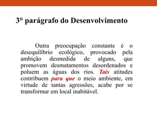 3° parágrafo do Desenvolvimento
Outra preocupação constante é o
desequilíbrio ecológico, provocado pela
ambição desmedida de alguns, que
promovem desmatamentos desordenados e
poluem as águas dos rios. Tais atitudes
contribuem para que o meio ambiente, em
virtude de tantas agressões, acabe por se
transformar em local inabitável.
 