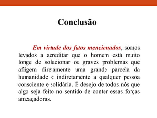 Conclusão
Em virtude dos fatos mencionados, somos
levados a acreditar que o homem está muito
longe de solucionar os graves problemas que
afligem diretamente uma grande parcela da
humanidade e indiretamente a qualquer pessoa
consciente e solidária. É desejo de todos nós que
algo seja feito no sentido de conter essas forças
ameaçadoras.
 