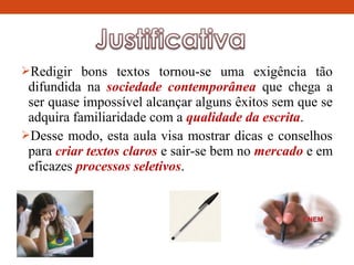 Redigir bons textos tornou-se uma exigência tão
difundida na sociedade contemporânea que chega a
ser quase impossível alcançar alguns êxitos sem que se
adquira familiaridade com a qualidade da escrita.
Desse modo, esta aula visa mostrar dicas e conselhos
para criar textos claros e sair-se bem no mercado e em
eficazes processos seletivos.
 