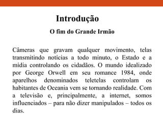 Introdução
O fim do Grande Irmão
Câmeras que gravam qualquer movimento, telas
transmitindo notícias a todo minuto, o Estado e a
mídia controlando os cidadãos. O mundo idealizado
por George Orwell em seu romance 1984, onde
aparelhos denominados teletelas controlam os
habitantes de Oceania vem se tornando realidade. Com
a televisão e, principalmente, a internet, somos
influenciados – para não dizer manipulados – todos os
dias.
 