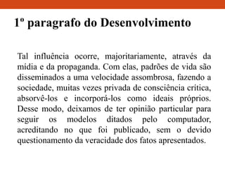 1º paragrafo do Desenvolvimento
Tal influência ocorre, majoritariamente, através da
mídia e da propaganda. Com elas, padrões de vida são
disseminados a uma velocidade assombrosa, fazendo a
sociedade, muitas vezes privada de consciência crítica,
absorvê-los e incorporá-los como ideais próprios.
Desse modo, deixamos de ter opinião particular para
seguir os modelos ditados pelo computador,
acreditando no que foi publicado, sem o devido
questionamento da veracidade dos fatos apresentados.
 