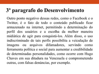 3º paragrafo do Desenvolvimento
Outro ponto negativo dessas redes, como o Facebook e o
Twitter, é o fato de todo o conteúdo publicado ficar
armazenado na internet, permitindo a determinação do
perfil dos usuários e a escolha da melhor maneira
midiática de agir para conquistá-los. Além disso, o uso
indiscriminado de tais perfis possibilita a veiculação de
imagens ou arquivos difamadores, servindo como
ferramenta política e social para aumentar a credibilidade
de determinadas personalidades, como ocorre com Hugo
Chaves em sua ditadura na Venezuela e comprometendo
outras, com falsas denúncias, por exemplo.
 