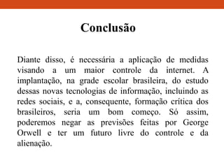 Conclusão
Diante disso, é necessária a aplicação de medidas
visando a um maior controle da internet. A
implantação, na grade escolar brasileira, do estudo
dessas novas tecnologias de informação, incluindo as
redes sociais, e a, consequente, formação crítica dos
brasileiros, seria um bom começo. Só assim,
poderemos negar as previsões feitas por George
Orwell e ter um futuro livre do controle e da
alienação.
 