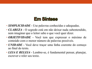 • SIMPLICIDADE - Use palavras conhecidas e adequadas.
• CLAREZA - O segredo está em não deixar nada subentendido,
nem imaginar que o leitor sabe o que você quer dizer.
• OBJETIVIDADE - Você tem que expressar o máximo de
conteúdo com o menor número de palavras possíveis.
• UNIDADE - Você deve traçar uma linha coerente do começo
ao final do texto.
• LEIA E RELEIA - Lembre-se, é fundamental pensar, planejar,
escrever e reler seu texto.
 