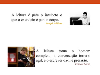 A leitura é para o intelecto o
que o exercício é para o corpo.
Joseph Addison
A leitura torna o homem
completo; a conversação torna-o
ágil; e o escrever dá-lhe precisão.
Francis Bacon
 