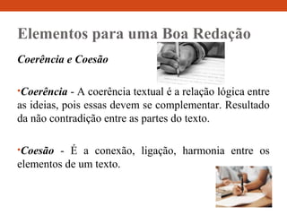 Elementos para uma Boa Redação
Coerência e Coesão
•Coerência - A coerência textual é a relação lógica entre
as ideias, pois essas devem se complementar. Resultado
da não contradição entre as partes do texto.
•Coesão - É a conexão, ligação, harmonia entre os
elementos de um texto.
 