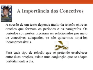 A Importância dos Conectivos
A coesão de um texto depende muito da relação entre as
orações que formam os períodos e os parágrafos. Os
períodos compostos precisam ser relacionados por meio
de conectivos adequados, se não quisermos torná-los
incompreensíveis.
Para cada tipo de relação que se pretende estabelecer
entre duas orações, existe uma conjunção que se adapta
perfeitamente a ela.
 