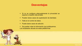 Desventajas
 Si no se configura adecuadamente la privacidad se
expone a nuestra vida privada.
 Pueden darse casos de suplantación de identidad.
 Falta en el control de datos.
 Puede darse casos de adicción.
 Se pueden robar la información que publiquemos.
Los empleados abusas de estas plataformas
 