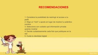 RECOMENDACIONES
1. Considera la posibilidad de restringir el acceso a tu
perfil
2. Elige un "nick" o apodo en lugar de mostrar tu auténtico
nombre
3. Selecciona con cuidado qué información privada
quieres mostrar
4. Decide cuidadosamente cada foto que publiques en la
red
5. Cuida tu identidad digital
 