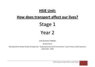 HSIE Unit:
            How does transport affect our lives?
                                              Stage 1
                                                Year 2
                                              Unit Duration 8 Weeks
                                                   By Erika Rimes
(Developed from Newell, Sandra & Stubbs, Bev, ‘Targeting Society and Its Environment –Lower Primary’, Black Education,
                                                 Glebe NSW, 1999)




                                                                    |HSIE: How does Transport affect our lives? Stage 1   1
 