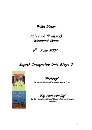 Erika Rimes

      M/Teach (Primary)
       Weekend Mode

       9th June 2007


English Integrated Unit Stage 3


                    ‘Flytrap’
         By Meme McDonald & Boori Monty Pryor




              ‘Big rain coming’
      By Katrina Germein and Illustrated by Bronwyn
                        Bancroft




                                                      1
 