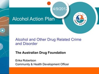 4/9/2012

Alcohol Action Plan



 Alcohol and Other Drug Related Crime
 and Disorder

 The Australian Drug Foundation

 Erika Robertson
 Community & Health Development Officer
 