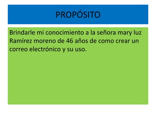 PROPÓSITO
Brindarle mi conocimiento a la señora mary luz
Ramírez moreno de 46 años de como crear un
correo electrónico y su uso.