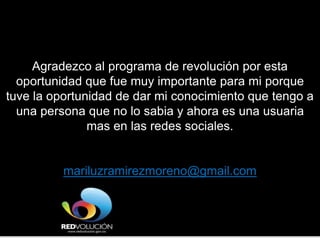 Agradezco al programa de revolución por esta
oportunidad que fue muy importante para mi porque
tuve la oportunidad de dar mi conocimiento que tengo a
una persona que no lo sabia y ahora es una usuaria
mas en las redes sociales.
mariluzramirezmoreno@gmail.com