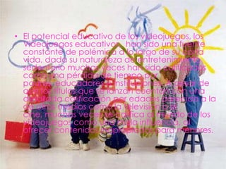 • El potencial educativo de los videojuegos, los
  Videojuegos educativos, han sido una fuente
  constante de polémica a lo largo de su corta
  vida, dada su naturaleza de entretenimiento
  sedentario muchas veces han sido calificados
  como una pérdida de tiempo por
  padres, educadores e instituciones. A pesar de
  que los títulos que se lanzan cuentan con una
  detallada calificación por edades parecida a la
  de otros medios como la televisión o el
  cine, muchas veces se califica al mundo de los
  videojuegos como una mala influencia, al
  ofrecer contenidos inapropiados para menores.
 