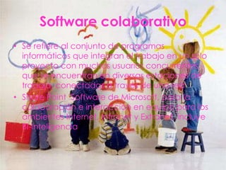 Software colaborativo
• Se refiere al conjunto de programas
  informáticos que integran el trabajo en un sólo
  proyecto con muchos usuarios concurrentes
  que se encuentran en diversas estaciones de
  trabajo, conectadas a través de una red
• Share Point Software de Microsoft, para la
  colaboración e interacción en equipo para los
  ambientes Internet, Intranet y Extranet, incluye
  BI-Inteligencia
 