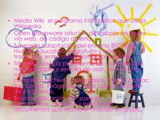 • Media Wiki el programa informático que utiliza
  Wikipedia.
• Open groupware solución de trabajo en grupo
  vía web, de código abierto.
• Synegeia adaptación del entorno BSCW al
  mundo educativo. Es gratuito y está
  traducido, entre otros idiomas, al español.
• Tribalos Quizás la plataforma de colaboración
  mas amigable y sencilla de usar, así como la
  más
  completa, archivos, calendarios, tareas, contac
  tos, correo, imágenes, y todo usando la mejor
  de las librerías.
• Sironta, aplicación P2P para el
  intercambio, creación y edición de
  documentos que requieren trabajo en grupo.
 