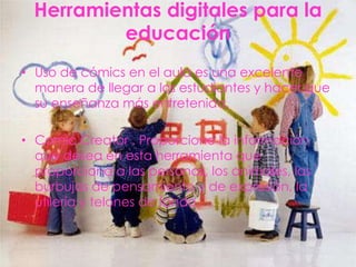 Herramientas digitales para la
          educación
• Uso de cómics en el aula es una excelente
  manera de llegar a los estudiantes y hacer que
  su enseñanza más entretenida.

• Comic Creator . Proporcione la información
  que desea en esta herramienta que
  proporciona a las personas, los animales, las
  burbujas de pensamiento y de expresión, la
  utilería y telones de fondo.
 