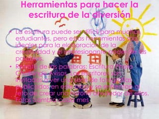 Herramientas para hacer la
    escritura de la diversión
• La escritura puede ser difícil para muchos
  estudiantes, pero estas herramientas son
  ideales para la elaboración de la
  creatividad y el impresionante poder de las
  palabras.
• Retrato de las palabras: Escritura Photo
  Challenge Avisos. Los escritores son
  invitados a ver una serie de fotografías
  publicadas en este blog y se enfrentan al
  reto de crear una historia alrededor de ellos.
  Fotos cambia cada mes.
 