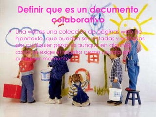 Definir que es un documento
           colaborativo
• Una wiki es una colección de páginas web de
  hipertexto, que pueden ser visitadas y editadas
  por cualquier persona aunque en algunos
  casos se exige el registro como usuario en
  cualquier momento.
 