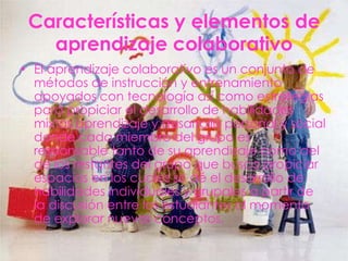 Características y elementos de
   aprendizaje colaborativo
• El aprendizaje colaborativo es un conjunto de
  métodos de instrucción y entrenamiento
  apoyados con tecnología así como estrategias
  para propiciar el desarrollo de habilidades
  mixtas aprendizaje y desarrollo personal y social
  donde cada miembro del grupo es
  responsable tanto de su aprendizaje como del
  de los restantes del grupo que busca propiciar
  espacios en los cuales se dé el desarrollo de
  habilidades individuales y grupales a partir de
  la discusión entre los estudiantes al momento
  de explorar nuevos conceptos.
 