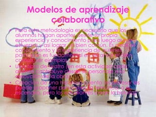 Modelos de aprendizaje
          colaborativo
• Para esta metodología es necesario que los
  alumnos hagan aportes desde su propia
  experiencia y conocimiento para luego aunar
  esfuerzos y así lograr un bien común. Es decir, el
  conocimiento y la experiencia de quienes
  participan es fundamental en alcanzar el bien
  común. ser ejemplos
• Una obra de teatro (en esta actividad cada
  alumno contribuye desde su personaje a la
  ejecución de la obra)
• Creación de una historia o cuento (el profesor les
  puede proponer personajes, la temática, o el
  escenario, pero los estudiantes crean la historia)
 
