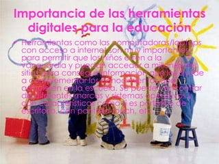 Importancia de las herramientas
  digitales para la educación
• Herramientas como las computadoras/laptops
  con acceso a internet son muy importantes
  para permitir que los niños estén a la
  vanguardia y puedan acceder a millones de
  sitios para conseguir información que los ayude
  a complementar los conocimientos que
  adquieren en la escuela. Se pueden encontrar
  de diferentes marcas y sistemas operativos y
  con características como si es portátil o de
  escritorio, con pantalla touch, etc.
 