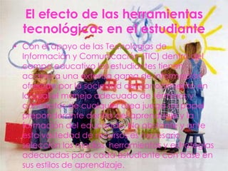 El efecto de las herramientas
  tecnológicas en el estudiante
• Con el apoyo de las Tecnologías de
  Información y Comunicación (TIC) dentro del
  campo educativo los estudiantes tienen
  acceso a una extensa gama de información
  ofrecida por la sociedad del conocimiento en
  la cual el manejo adecuado de términos y
  conceptos de cualquier área juega un papel
  preponderante dentro del aprendizaje y la
  formación del educando. No obstante y ante
  esta vastedad de recursos es necesario
  selección los medios, herramientas y estrategias
  adecuadas para cada estudiante con base en
  sus estilos de aprendizaje.
 