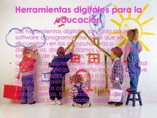 Herramientas digitales para la
          educación
• Las herramientas digitales son todo aquel
  software o programa intangible que se
  encuentran en las computadoras o
  dispositivos, donde le damos uso y realizamos
  todo tipo de actividades.
• Un objeto de aprendizaje es una entidad digital
  con características de diseño instruccional, que
  puede ser usada, reutilizada o referenciada
  durante el aprendizaje soportado en
  computadora con el objetivo de generar
  conocimientos, habilidades y actitudes en
  función de las necesidades del alumno.
 