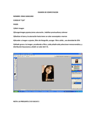 EXAMEN DE COMPUTACION

NOMBRE: ERIKA SANGUINO

CURSO:6º ”Q.B”

PASOS

1)Abrir imagen

2)Escogerimagen,ajustes,tonos saturación , habilitar previsualizary colorear

3)Deslizar el tono y la saturación hasta tener un color anaranjado o marron

4)Acceder a imagen a ajustes ,filtro de fotografía ,escoger filtro calido , una densidad de 35%

5)Añadir grano a la imagen ,accediendo a filtro ,ruido,añadirruido,seleccionar monocromático, y
distribución Gausseana y añadir un valor del 5 %.




NOTA: LA PREGUNTA 2 SE VUELVE 3
 