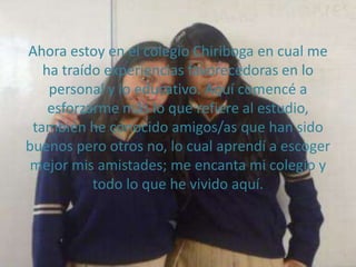 Ahora estoy en el colegio Chiriboga en cual me
   ha traído experiencias favorecedoras en lo
    personal y lo educativo. Aquí comencé a
    esforzarme más lo que refiere al estudio,
 también he conocido amigos/as que han sido
buenos pero otros no, lo cual aprendí a escoger
 mejor mis amistades; me encanta mi colegio y
           todo lo que he vivido aquí.
 