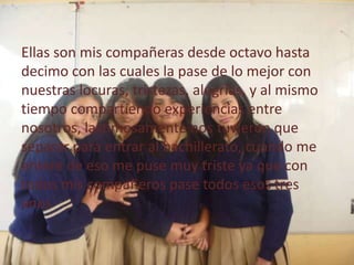 Ellas son mis compañeras desde octavo hasta
decimo con las cuales la pase de lo mejor con
nuestras locuras, tristezas, alegrías, y al mismo
tiempo compartiendo experiencias entre
nosotros, lastimosamente nos tuvieron que
separar para entrar al bachillerato, cuando me
entere de eso me puse muy triste ya que con
todos mis compañeros pase todos esos tres
anos
 
