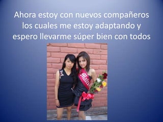 Ahora estoy con nuevos compañeros
  los cuales me estoy adaptando y
espero llevarme súper bien con todos
 