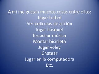 A mí me gustan muchas cosas entre ellas:
              Jugar futbol
        Ver películas de acción
             Jugar básquet
           Escuchar música
           Montar bicicleta
              Jugar vóley
                Chatear
       Jugar en la computadora
                  Etc.
 