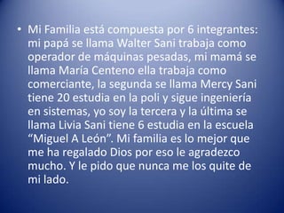 • Mi Familia está compuesta por 6 integrantes:
  mi papá se llama Walter Sani trabaja como
  operador de máquinas pesadas, mi mamá se
  llama María Centeno ella trabaja como
  comerciante, la segunda se llama Mercy Sani
  tiene 20 estudia en la poli y sigue ingeniería
  en sistemas, yo soy la tercera y la última se
  llama Livia Sani tiene 6 estudia en la escuela
  “Miguel A León”. Mi familia es lo mejor que
  me ha regalado Dios por eso le agradezco
  mucho. Y le pido que nunca me los quite de
  mi lado.
 