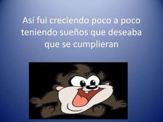 Así fui creciendo poco a poco
teniendo sueños que deseaba
      que se cumplieran
 