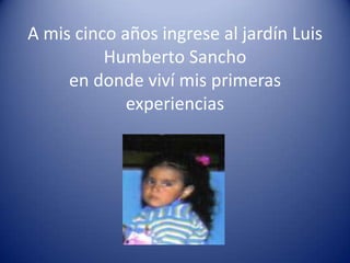 A mis cinco años ingrese al jardín Luis
          Humberto Sancho
     en donde viví mis primeras
             experiencias
 
