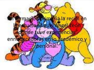 Mi formación primaria la recibí en
  la escuela Miguel Ángel León
     donde tuve experiencias
enriquecedoras en lo académico y
            personal.
 