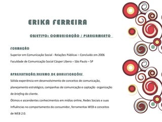ERIKA FERREIRA   OBJETIVO: COMUNICAÇÃO / PLANEJAMENTO  FORMAÇÃO Superior em Comunicação Social - Relações Públicas – Concluído em 2006  Faculdade de Comunicação Social Cásper Líbero – São Paulo – SP APRESENTAÇÃO/RESUMO DE QUALIFICAÇÕES  Sólida experiência em desenvolvimento de conceitos de comunicação, planejamento estratégico, campanhas de comunicação e captação  organização de  briefing  do cliente.  Ótimos e ascendentes conhecimentos em mídias online, Redes Sociais e suas Influências no comportamento do consumidor, ferramentas WEB e conceitos de WEB 2.0.  