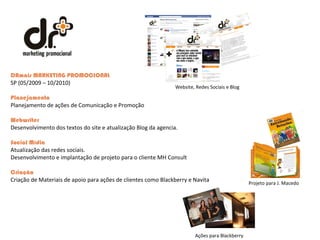DRmais MARKETING PROMOCIONAL  SP (05/2009 – 10/2010) Planejamento Planejamento de ações de Comunicação e Promoção  Webwriter  Desenvolvimento dos textos do site e atualização Blog da agencia.  Social Mídia  Atualização das redes sociais.  Desenvolvimento e implantação de projeto para o cliente MH Consult  Criação  Criação de Materiais de apoio para ações de clientes como Blackberry e Navita Projeto para J. Macedo Ações para Blackberry Website, Redes Sociais e Blog 