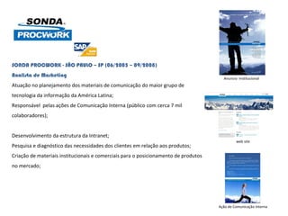 SONDA PROCWORK - SÃO PAULO – SP (06/2005 – 09/2008) Analista de Marketing Atuação no planejamento dos materiais de comunicação do maior grupo de tecnologia da informação da América Latina; Responsável  pelas ações de Comunicação Interna (público com cerca 7 mil colaboradores);  Desenvolvimento da estrutura da Intranet; Pesquisa e diagnóstico das necessidades dos clientes em relação aos produtos; Criação de materiais institucionais e comerciais para o posicionamento de produtos no mercado;    Ação de Comunicação Interna Anuncio  Institucional  web site 
