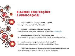   Criação de Websites - Linguagem XHTML – out/2009 Introdução às linguagens, XHTML, HTML e CSS   Introdução a Propriedade Intelectual – mar/2007  The World Intellectual Property Organization - E-LEARNING:  www.wipo.int    Projeto Experimental – Banca de Camisetas – dez/2006 Plano de Comunicação aprovado pela Faculdade Cásper Líbero em Banca Pública.    Bossa Nova, uma revolução na cultura nacional - out/2004 Ensaio publicado no site de cultura geral da Faculdade Cásper Líbero.    A importância das Relações Públicas no Desenvolvimento Sustentável – jul/2004  Artigo publicado no Caderno de Estudos da Faculdade Cásper Líbero. ALGUMAS REALIZAÇÕES E PUBLICAÇÕES   