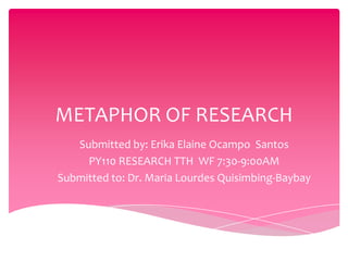 METAPHOR OF RESEARCH
   Submitted by: Erika Elaine Ocampo Santos
     PY110 RESEARCH TTH WF 7:30-9:00AM
Submitted to: Dr. Maria Lourdes Quisimbing-Baybay
 