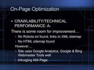 On-Page Optimization
 CRAWLABILITY/TECHNICAL
PERFORMANCE: A-
There is some room for improvement…
 No Robots.txt found, links to XML sitemap
 No HTML sitemap found
However…
 Site uses Google Analytics, Google & Bing
Webmaster Tools well
 Intruiging 404 Page
 