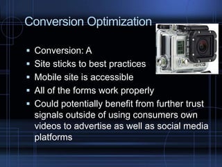 Conversion Optimization
 Conversion: A
 Site sticks to best practices
 Mobile site is accessible
 All of the forms work properly
 Could potentially benefit from further trust
signals outside of using consumers own
videos to advertise as well as social media
platforms
 